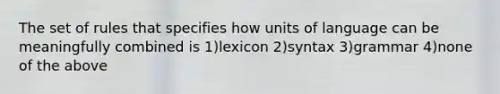 The set of rules that specifies how units of language can be meaningfully combined is 1)lexicon 2)syntax 3)grammar 4)none of the above