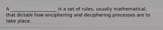 A ____________________ is a set of rules, usually mathematical, that dictate how enciphering and deciphering processes are to take place.