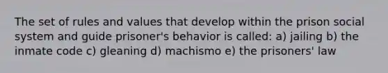 The set of rules and values that develop within the prison social system and guide prisoner's behavior is called: a) jailing b) the inmate code c) gleaning d) machismo e) the prisoners' law