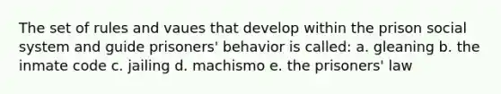 The set of rules and vaues that develop within the prison social system and guide prisoners' behavior is called: a. gleaning b. the inmate code c. jailing d. machismo e. the prisoners' law