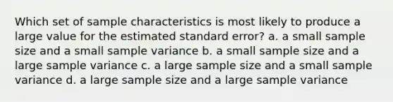 Which set of sample characteristics is most likely to produce a large value for the estimated standard error? a. a small sample size and a small <a href='https://www.questionai.com/knowledge/kKPm4DaUPs-sample-variance' class='anchor-knowledge'>sample variance</a> b. a small sample size and a large sample variance c. a large sample size and a small sample variance d. a large sample size and a large sample variance