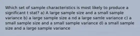 Which set of sample characteristics is most likely to produce a significant t stat? a) A large sample size and a small sample variance b) a large sample size a nd a large samle variance c) a small sample size and a small sample variance d) a small sample size and a large sample variance