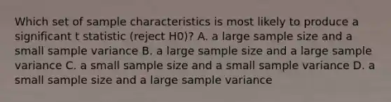 Which set of sample characteristics is most likely to produce a significant t statistic (reject H0)? A. a large sample size and a small sample variance B. a large sample size and a large sample variance C. a small sample size and a small sample variance D. a small sample size and a large sample variance