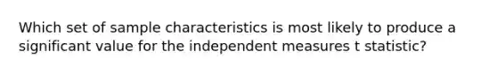 Which set of sample characteristics is most likely to produce a significant value for the independent measures t statistic?