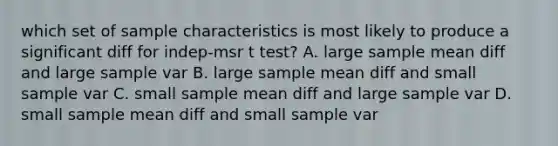 which set of sample characteristics is most likely to produce a significant diff for indep-msr t test? A. large sample mean diff and large sample var B. large sample mean diff and small sample var C. small sample mean diff and large sample var D. small sample mean diff and small sample var