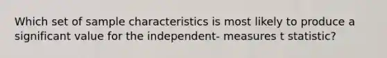 Which set of sample characteristics is most likely to produce a significant value for the independent- measures t statistic?