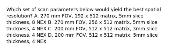 Which set of scan parameters below would yield the best spatial resolution? A. 270 mm FOV, 192 x 512 matrix, 5mm slice thickness, 8 NEX B. 270 mm FOV, 256 x 512 matrix, 5mm slice thickness, 4 NEX C. 200 mm FOV, 512 x 512 matrix, 3mm slice thickness, 4 NEX D. 200 mm FOV, 512 x 512 matrix, 5mm slice thickness, 4 NEX