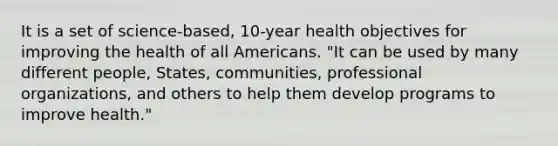 It is a set of science-based, 10-year health objectives for improving the health of all Americans. "It can be used by many different people, States, communities, professional organizations, and others to help them develop programs to improve health."