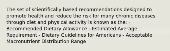 The set of scientifically based recommendations designed to promote health and reduce the risk for many chronic diseases through diet and physical activity is known as the: - Recommended Dietary Allowance - Estimated Average Requirement - Dietary Guidelines for Americans - Acceptable Macronutrient Distribution Range