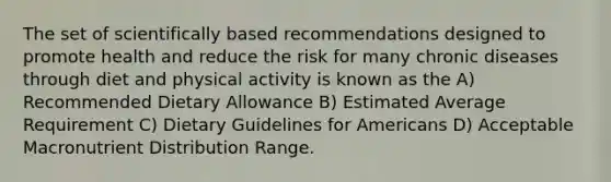 The set of scientifically based recommendations designed to promote health and reduce the risk for many chronic diseases through diet and physical activity is known as the A) Recommended Dietary Allowance B) Estimated Average Requirement C) Dietary Guidelines for Americans D) Acceptable Macronutrient Distribution Range.