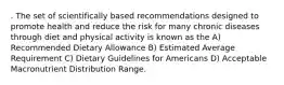 . The set of scientifically based recommendations designed to promote health and reduce the risk for many chronic diseases through diet and physical activity is known as the A) Recommended Dietary Allowance B) Estimated Average Requirement C) Dietary Guidelines for Americans D) Acceptable Macronutrient Distribution Range.