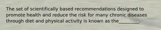 The set of scientifically based recommendations designed to promote health and reduce the risk for many chronic diseases through diet and physical activity is known as the_________.