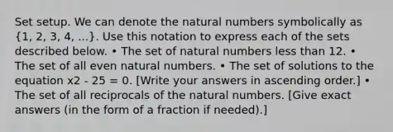 Set setup. We can denote the natural numbers symbolically as (1, 2, 3, 4, ...). Use this notation to express each of the sets described below. • The set of natural numbers less than 12. • The set of all even natural numbers. • The set of solutions to the equation x2 - 25 = 0. [Write your answers in ascending order.] • The set of all reciprocals of the natural numbers. [Give exact answers (in the form of a fraction if needed).]