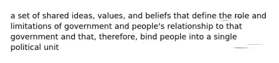 a set of shared ideas, values, and beliefs that define the role and limitations of government and people's relationship to that government and that, therefore, bind people into a single political unit