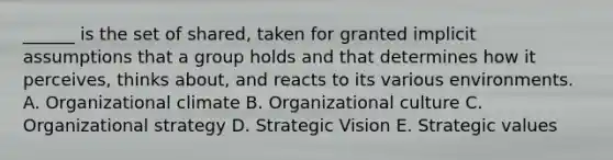 ______ is the set of shared, taken for granted implicit assumptions that a group holds and that determines how it perceives, thinks about, and reacts to its various environments. A. Organizational climate B. Organizational culture C. Organizational strategy D. Strategic Vision E. Strategic values