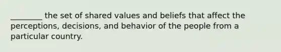 ________ the set of shared values and beliefs that affect the perceptions, decisions, and behavior of the people from a particular country.