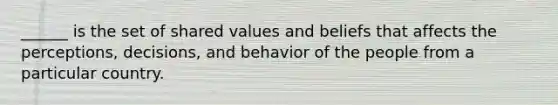 ______ is the set of shared values and beliefs that affects the perceptions, decisions, and behavior of the people from a particular country.