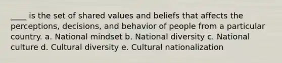 ____ is the set of shared values and beliefs that affects the perceptions, decisions, and behavior of people from a particular country. a. National mindset b. National diversity c. National culture d. Cultural diversity e. Cultural nationalization