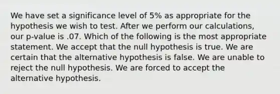 We have set a significance level of 5% as appropriate for the hypothesis we wish to test. After we perform our calculations, our p-value is .07. Which of the following is the most appropriate statement. We accept that the null hypothesis is true. We are certain that the alternative hypothesis is false. We are unable to reject the null hypothesis. We are forced to accept the alternative hypothesis.