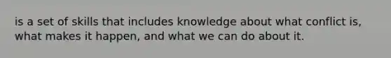 is a set of skills that includes knowledge about what conflict is, what makes it happen, and what we can do about it.