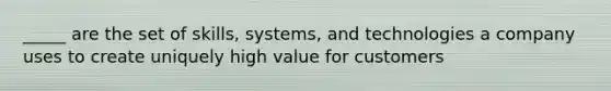 _____ are the set of skills, systems, and technologies a company uses to create uniquely high value for customers