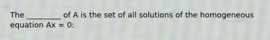 The _________ of A is the set of all solutions of the homogeneous equation Ax = 0: