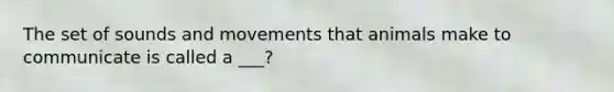 The set of sounds and movements that animals make to communicate is called a ___?