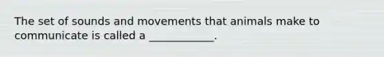 The set of sounds and movements that animals make to communicate is called a ____________.