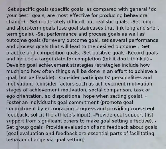 -Set specific goals (specific goals, as compared with general "do your best" goals, are most effective for producing behavioral change). -Set moderately difficult but realistic goals. -Set long- and short-term goals (use goal staircases that link long and short term goals). -Set performance and process goals as well as outcome goals (for every outcome goal, set several performance and process goals that will lead to the desired outcome . -Set practice and competition goals. -Set positive goals -Record goals and include a target date for completion (Ink it don't think it) -Develop goal achievement strategies (strategies include how much and how often things will be done in an effort to achieve a goal, but be flexible). -Consider participants' personalities and motivations (consider factors such as achievement motivation, stages of achievement motivation, social comparison, task or ego orientation, ad dispositional hope when setting goals). -Foster an individual's goal commitment (promote goal commitment by encouraging progress and providing consistent feedback, solicit the athlete's input). -Provide goal support (list support from significant others to make goal setting effective). -Set group goals -Provide evaluation of and feedback about goals (goal evaluation and feedback are essential parts of facilitating behavior change via goal setting)