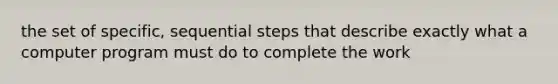 the set of specific, sequential steps that describe exactly what a computer program must do to complete the work