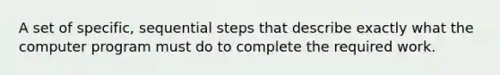 A set of specific, sequential steps that describe exactly what the computer program must do to complete the required work.