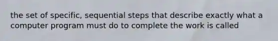 the set of specific, sequential steps that describe exactly what a computer program must do to complete the work is called