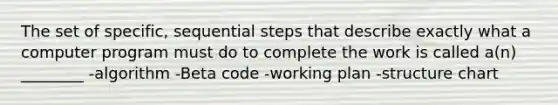 The set of specific, sequential steps that describe exactly what a computer program must do to complete the work is called a(n) ________ -algorithm -Beta code -working plan -structure chart