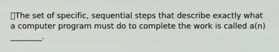 The set of specific, sequential steps that describe exactly what a computer program must do to complete the work is called a(n) ________.