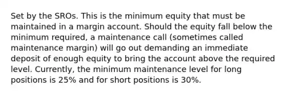 Set by the SROs. This is the minimum equity that must be maintained in a margin account. Should the equity fall below the minimum required, a maintenance call (sometimes called maintenance margin) will go out demanding an immediate deposit of enough equity to bring the account above the required level. Currently, the minimum maintenance level for long positions is 25% and for short positions is 30%.