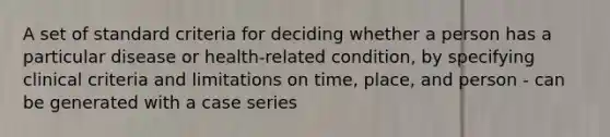 A set of standard criteria for deciding whether a person has a particular disease or health-related condition, by specifying clinical criteria and limitations on time, place, and person - can be generated with a case series