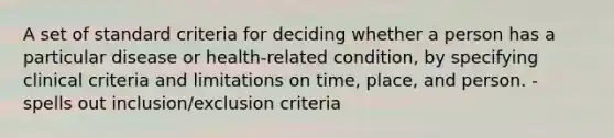 A set of standard criteria for deciding whether a person has a particular disease or health-related condition, by specifying clinical criteria and limitations on time, place, and person. - spells out inclusion/exclusion criteria