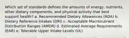 Which set of standards defines the amounts of energy, nutrients, other dietary components, and physical activity that best support health? a. Recommended Dietary Allowances (RDA) b. Dietary Reference Intakes (DRI) c. Acceptable Macronutrient Distribution Ranges (AMDR) d. Estimated Average Requirements (EAR) e. Tolerable Upper Intake Levels (UL)