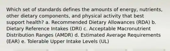 Which set of standards defines the amounts of energy, nutrients, other dietary components, and physical activity that best support health? a. Recommended Dietary Allowances (RDA) b. Dietary Reference Intakes (DRI) c. Acceptable Macronutrient Distribution Ranges (AMDR) d. Estimated Average Requirements (EAR) e. Tolerable Upper Intake Levels (UL)