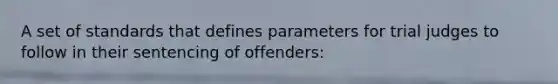 A set of standards that defines parameters for trial judges to follow in their sentencing of offenders: