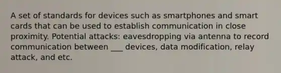 A set of standards for devices such as smartphones and smart cards that can be used to establish communication in close proximity. Potential attacks: eavesdropping via antenna to record communication between ___ devices, data modification, relay attack, and etc.