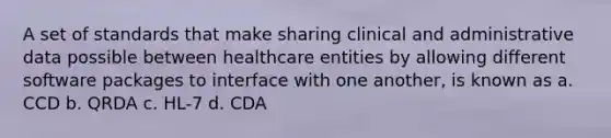 A set of standards that make sharing clinical and administrative data possible between healthcare entities by allowing different software packages to interface with one another, is known as a. CCD b. QRDA c. HL-7 d. CDA