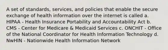 A set of standards, services, and policies that enable the secure exchange of health information over the internet is called a. HIPAA - Health Insurance Portability and Accountability Act b. CMS - Center for Medicare & Medicaid Services c. ONCHIT - Office of the National Coordinator for Health Information Technology d. NwHIN - Nationwide Health Information Network