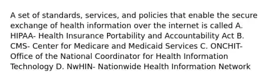 A set of standards, services, and policies that enable the secure exchange of health information over the internet is called A. HIPAA- Health Insurance Portability and Accountability Act B. CMS- Center for Medicare and Medicaid Services C. ONCHIT- Office of the National Coordinator for Health Information Technology D. NwHIN- Nationwide Health Information Network