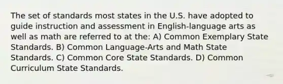 The set of standards most states in the U.S. have adopted to guide instruction and assessment in English-language arts as well as math are referred to at the: A) Common Exemplary State Standards. B) Common Language-Arts and Math State Standards. C) Common Core State Standards. D) Common Curriculum State Standards.