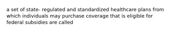 a set of state- regulated and standardized healthcare plans from which individuals may purchase coverage that is eligible for federal subsidies are called