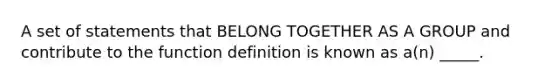 A set of statements that BELONG TOGETHER AS A GROUP and contribute to the function definition is known as a(n) _____.