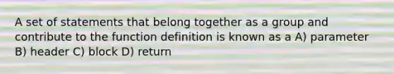 A set of statements that belong together as a group and contribute to the function definition is known as a A) parameter B) header C) block D) return