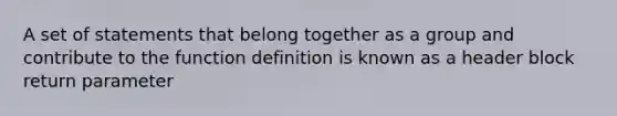 A set of statements that belong together as a group and contribute to the function definition is known as a header block return parameter