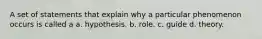 A set of statements that explain why a particular phenomenon occurs is called a a. hypothesis. b. role. c. guide d. theory.